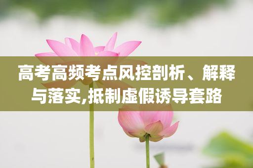高考高頻考點風控剖析、解釋與落實,抵制虛假誘導套路