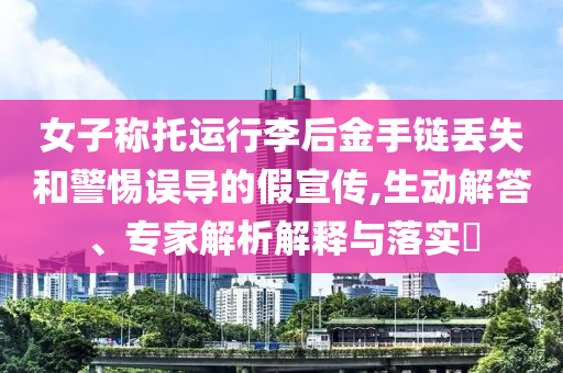 女子稱托運行李后金手鏈丟失和警惕誤導的假宣傳,生動解答、專家解析解釋與落實?