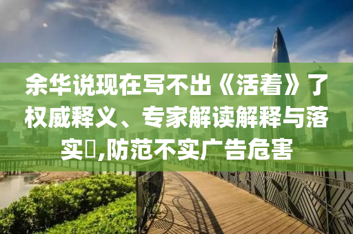 余華說現(xiàn)在寫不出《活著》了權(quán)威釋義、專家解讀解釋與落實(shí)?,防范不實(shí)廣告危害