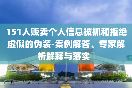 151人販賣個人信息被抓和拒絕虛假的偽裝-案例解答、專家解析解釋與落實(shí)?