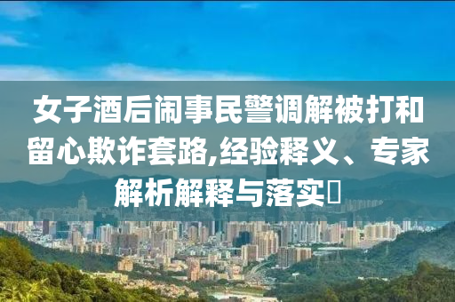 女子酒后鬧事民警調(diào)解被打和留心欺詐套路,經(jīng)驗(yàn)釋義、專家解析解釋與落實(shí)?