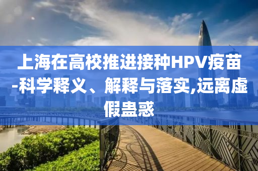 上海在高校推進(jìn)接種HPV疫苗-科學(xué)釋義、解釋與落實(shí),遠(yuǎn)離虛假蠱惑