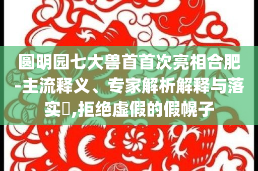 圓明園七大獸首首次亮相合肥-主流釋義、專家解析解釋與落實(shí)?,拒絕虛假的假幌子