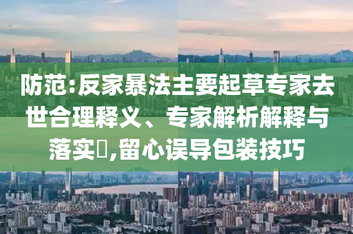 防范:反家暴法主要起草專家去世合理釋義、專家解析解釋與落實(shí)?,留心誤導(dǎo)包裝技巧