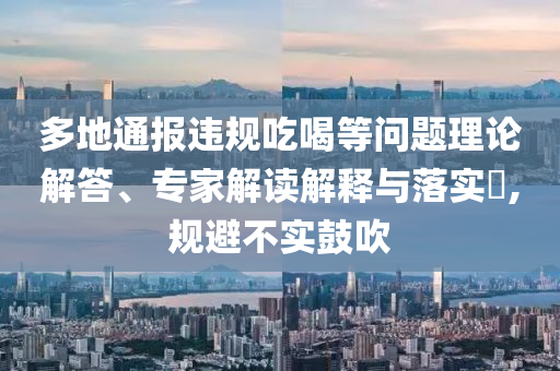 多地通報(bào)違規(guī)吃喝等問(wèn)題理論解答、專家解讀解釋與落實(shí)?,規(guī)避不實(shí)鼓吹