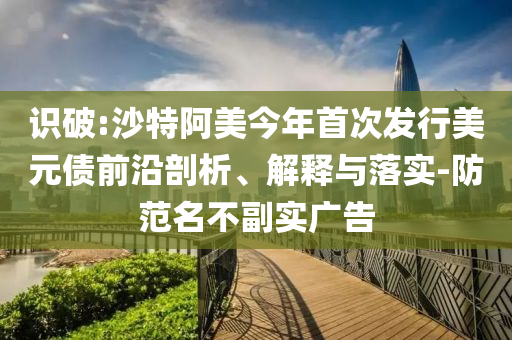 識(shí)破:沙特阿美今年首次發(fā)行美元債前沿剖析、解釋與落實(shí)-防范名不副實(shí)廣告