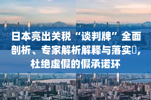日本亮出關(guān)稅“談判牌”全面剖析、專家解析解釋與落實(shí)?,杜絕虛假的假承諾環(huán)