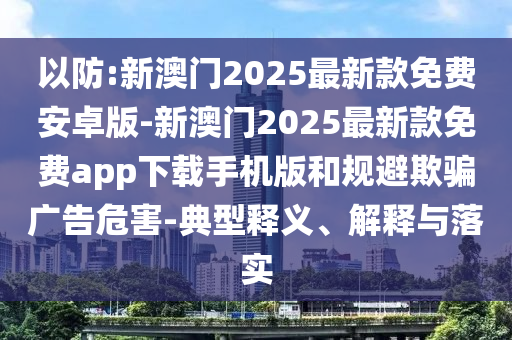 以防:新澳門2025最新款免費(fèi)安卓版-新澳門2025最新款免費(fèi)app下載手機(jī)版和規(guī)避欺騙廣告危害-典型釋義、解釋與落實(shí)