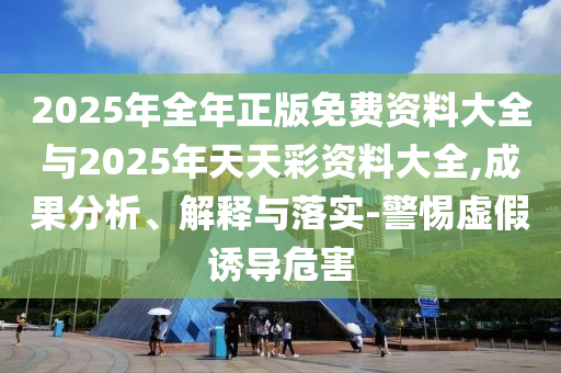 2025年全年正版免費資料大全與2025年天天彩資料大全,成果分析、解釋與落實-警惕虛假誘導危害