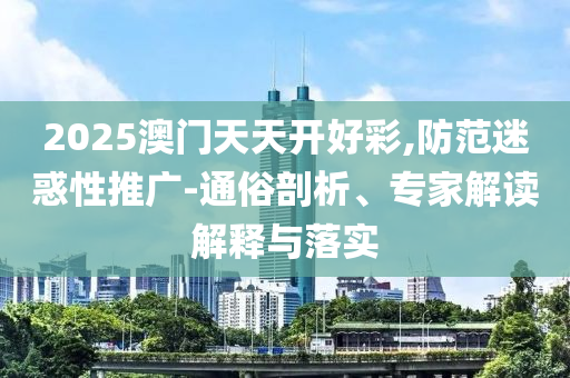2025澳門天天開好彩,防范迷惑性推廣-通俗剖析、專家解讀解釋與落實