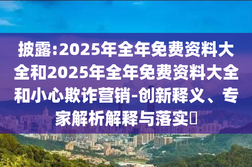 披露:2025年全年免費資料大全和2025年全年免費資料大全和小心欺詐營銷-創(chuàng)新釋義、專家解析解釋與落實?