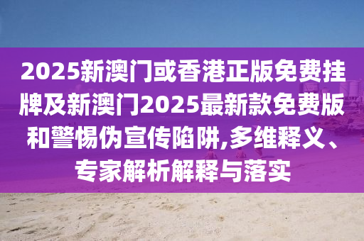 2025新澳門或香港正版免費掛牌及新澳門2025最新款免費版和警惕偽宣傳陷阱,多維釋義、專家解析解釋與落實