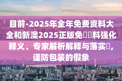目前-2025年全年免費資料大全和新澳2025正版免費資料強(qiáng)化釋義、專家解析解釋與落實?,謹(jǐn)防包裝的假象