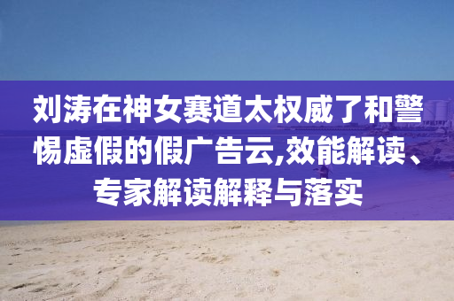 劉濤在神女賽道太權(quán)威了和警惕虛假的假廣告云,效能解讀、專家解讀解釋與落實(shí)