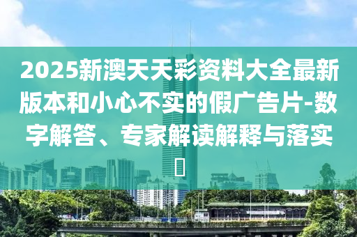 2025新澳天天彩資料大全最新版本和小心不實的假廣告片-數(shù)字解答、專家解讀解釋與落實?