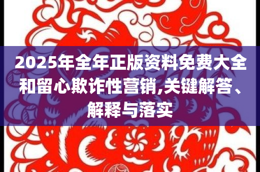 2025年全年正版資料免費(fèi)大全和留心欺詐性營(yíng)銷,關(guān)鍵解答、解釋與落實(shí)