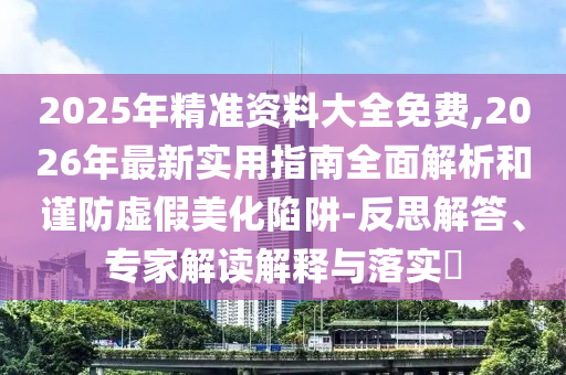 2025年精準(zhǔn)資料大全免費(fèi),2026年最新實(shí)用指南全面解析和謹(jǐn)防虛假美化陷阱-反思解答、專家解讀解釋與落實(shí)?