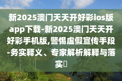 新2025澳門(mén)天天開(kāi)好彩ios版app下載-新2025澳門(mén)天天開(kāi)好彩手機(jī)版,警惕虛假宣傳手段-務(wù)實(shí)釋義、專家解析解釋與落實(shí)?
