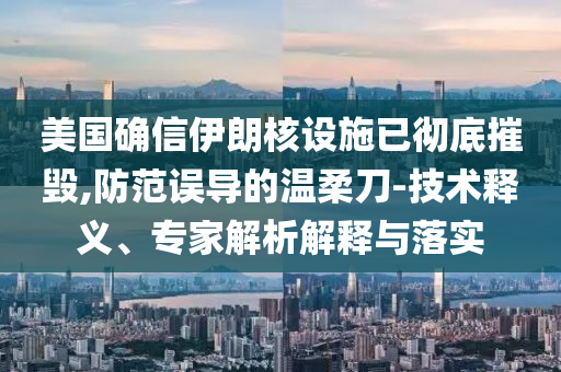 美國確信伊朗核設(shè)施已徹底摧毀,防范誤導(dǎo)的溫柔刀-技術(shù)釋義、專家解析解釋與落實(shí)