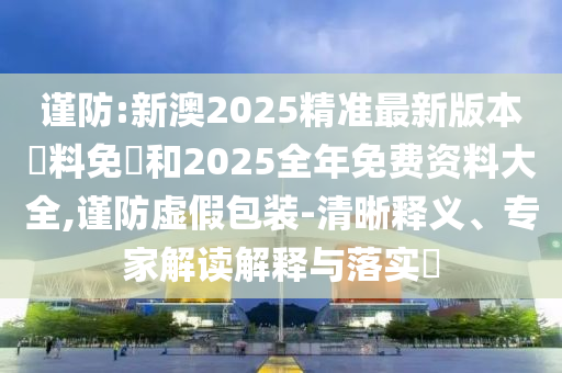 謹(jǐn)防:新澳2025精準(zhǔn)最新版本資料免費(fèi)和2025全年免費(fèi)資料大全,謹(jǐn)防虛假包裝-清晰釋義、專家解讀解釋與落實(shí)?