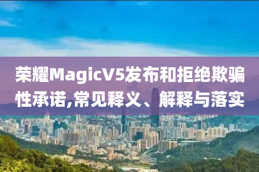 榮耀MagicV5發(fā)布和拒絕欺騙性承諾,常見釋義、解釋與落實(shí)