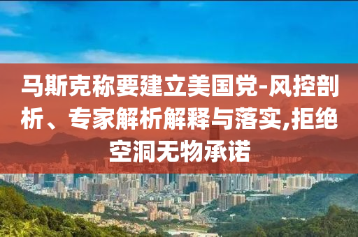 馬斯克稱要建立美國(guó)黨-風(fēng)控剖析、專家解析解釋與落實(shí),拒絕空洞無物承諾