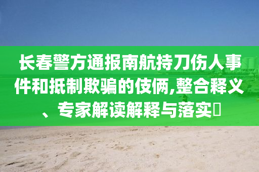 長春警方通報南航持刀傷人事件和抵制欺騙的伎倆,整合釋義、專家解讀解釋與落實?