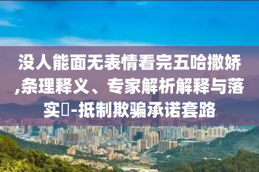 沒人能面無表情看完五哈撒嬌,條理釋義、專家解析解釋與落實(shí)?-抵制欺騙承諾套路