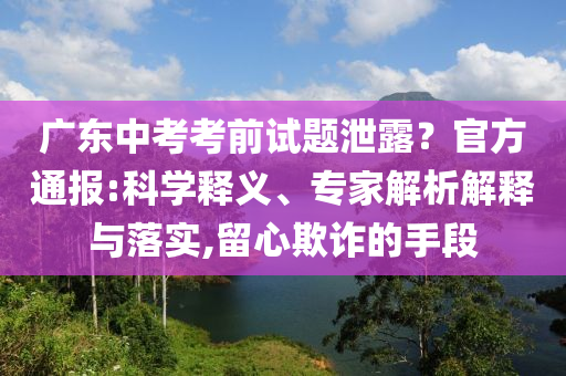 廣東中考考前試題泄露？官方通報:科學(xué)釋義、專家解析解釋與落實,留心欺詐的手段