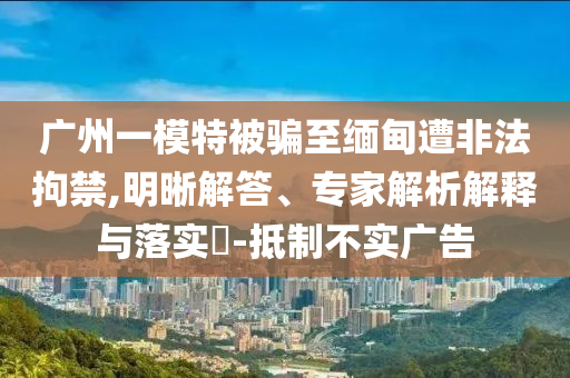 廣州一模特被騙至緬甸遭非法拘禁,明晰解答、專(zhuān)家解析解釋與落實(shí)?-抵制不實(shí)廣告