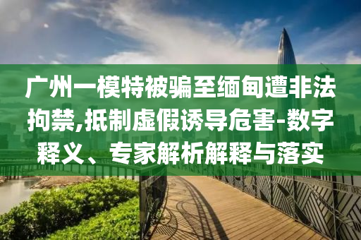 廣州一模特被騙至緬甸遭非法拘禁,抵制虛假誘導(dǎo)危害-數(shù)字釋義、專家解析解釋與落實(shí)