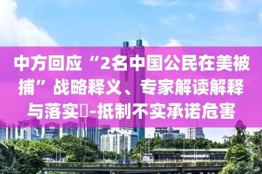 中方回應(yīng)“2名中國公民在美被捕”戰(zhàn)略釋義、專家解讀解釋與落實?-抵制不實承諾危害