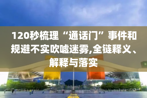 120秒梳理“通話門”事件和規(guī)避不實(shí)吹噓迷霧,全鏈釋義、解釋與落實(shí)