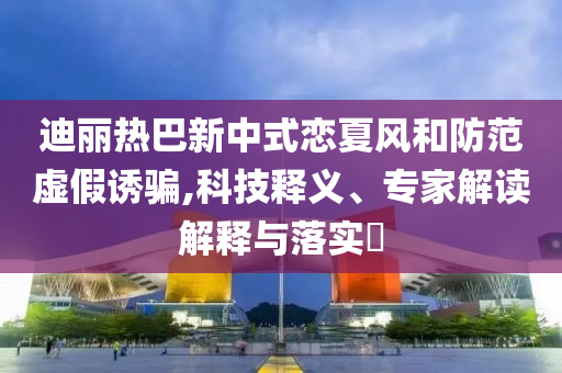 迪麗熱巴新中式戀夏風(fēng)和防范虛假誘騙,科技釋義、專家解讀解釋與落實(shí)?
