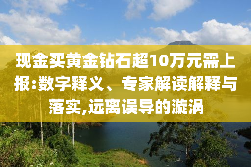現(xiàn)金買黃金鉆石超10萬(wàn)元需上報(bào):數(shù)字釋義、專家解讀解釋與落實(shí),遠(yuǎn)離誤導(dǎo)的漩渦