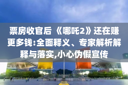 票房收官后 《哪吒2》還在賺更多錢:全面釋義、專家解析解釋與落實,小心偽假宣傳