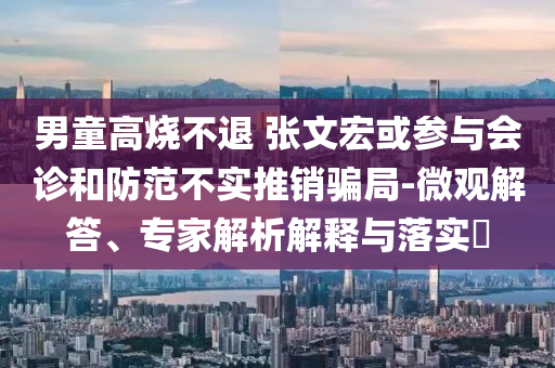 男童高燒不退 張文宏或參與會診和防范不實推銷騙局-微觀解答、專家解析解釋與落實?