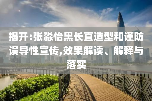 揭開:張淼怡黑長(zhǎng)直造型和謹(jǐn)防誤導(dǎo)性宣傳,效果解讀、解釋與落實(shí)