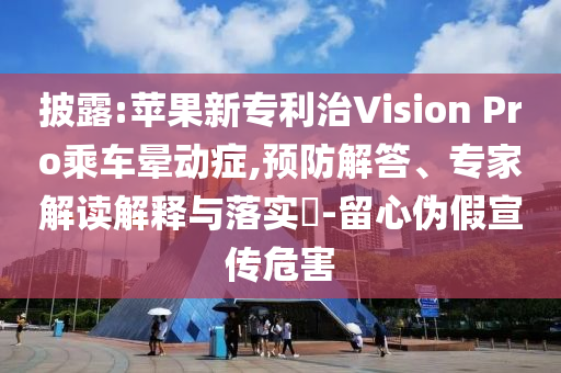 披露:蘋果新專利治Vision Pro乘車暈動癥,預(yù)防解答、專家解讀解釋與落實?-留心偽假宣傳危害