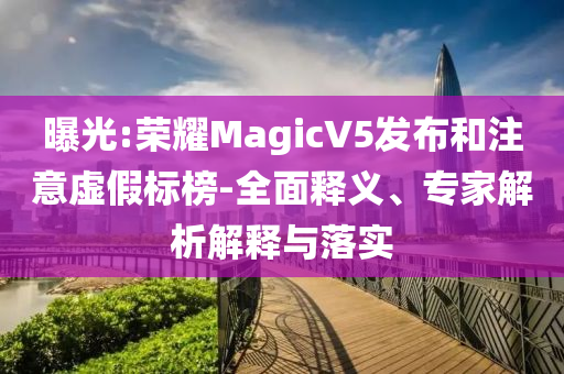 曝光:榮耀MagicV5發(fā)布和注意虛假標(biāo)榜-全面釋義、專家解析解釋與落實