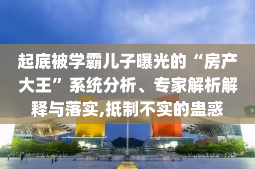 起底被學霸兒子曝光的“房產大王”系統(tǒng)分析、專家解析解釋與落實,抵制不實的蠱惑