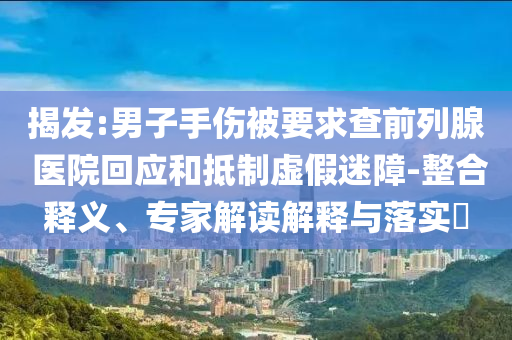 揭發(fā):男子手傷被要求查前列腺 醫(yī)院回應和抵制虛假迷障-整合釋義、專家解讀解釋與落實?