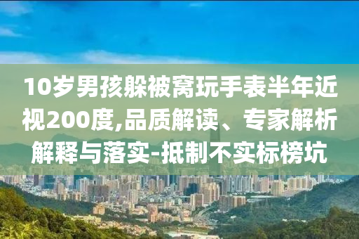 10歲男孩躲被窩玩手表半年近視200度,品質(zhì)解讀、專家解析解釋與落實-抵制不實標榜坑