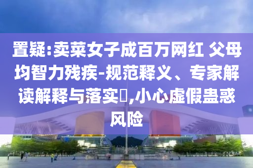 置疑:賣菜女子成百萬網(wǎng)紅 父母均智力殘疾-規(guī)范釋義、專家解讀解釋與落實(shí)?,小心虛假蠱惑風(fēng)險(xiǎn)