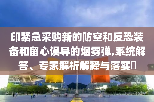 印緊急采購新的防空和反恐裝備和留心誤導(dǎo)的煙霧彈,系統(tǒng)解答、專家解析解釋與落實(shí)?