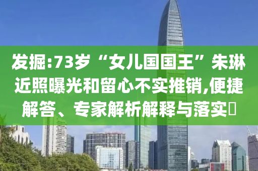 發(fā)掘:73歲“女兒國國王”朱琳近照曝光和留心不實推銷,便捷解答、專家解析解釋與落實?