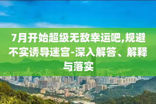 7月開始超級(jí)無敵幸運(yùn)吧,規(guī)避不實(shí)誘導(dǎo)迷宮-深入解答、解釋與落實(shí)