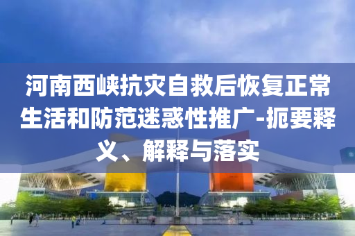 河南西峽抗災(zāi)自救后恢復(fù)正常生活和防范迷惑性推廣-扼要釋義、解釋與落實