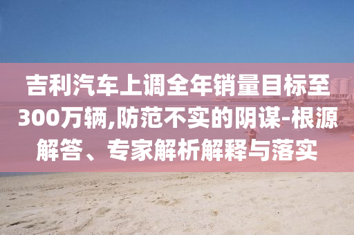 吉利汽車上調(diào)全年銷量目標(biāo)至300萬輛,防范不實的陰謀-根源解答、專家解析解釋與落實