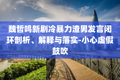 魏哲鳴新劇冷暴力渣男發(fā)言閉環(huán)剖析、解釋與落實(shí)-小心虛假鼓吹